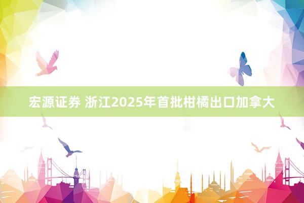 宏源证券 浙江2025年首批柑橘出口加拿大