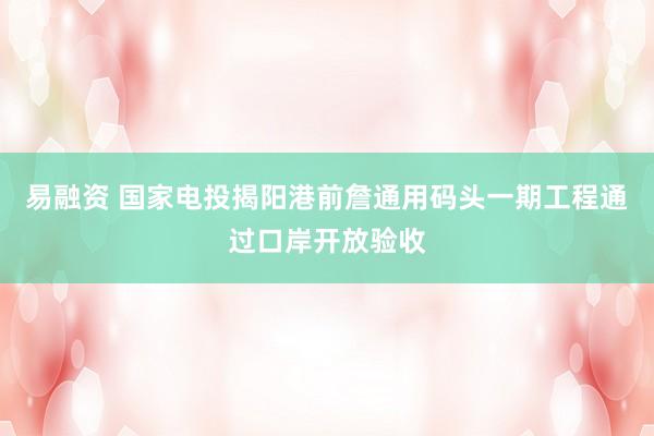 易融资 国家电投揭阳港前詹通用码头一期工程通过口岸开放验收