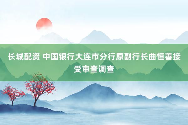 长城配资 中国银行大连市分行原副行长曲恒善接受审查调查