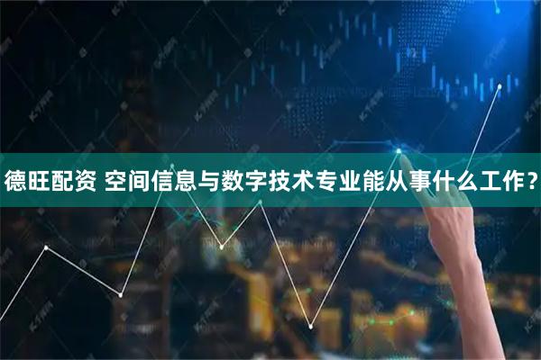 德旺配资 空间信息与数字技术专业能从事什么工作？