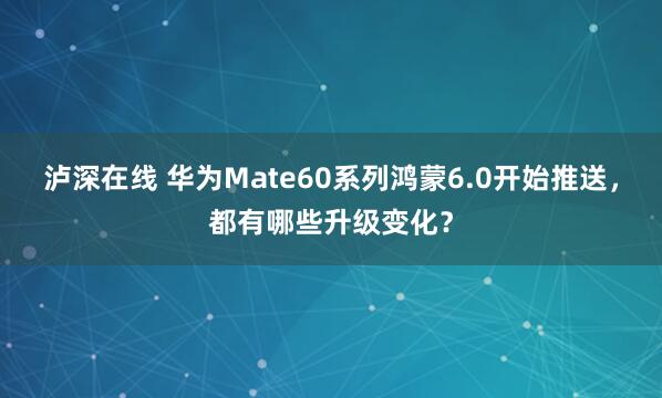 泸深在线 华为Mate60系列鸿蒙6.0开始推送，都有哪些升级变化？
