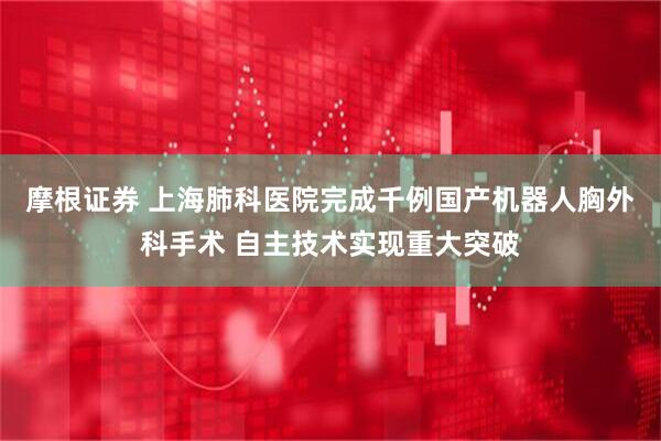 摩根证券 上海肺科医院完成千例国产机器人胸外科手术 自主技术实现重大突破