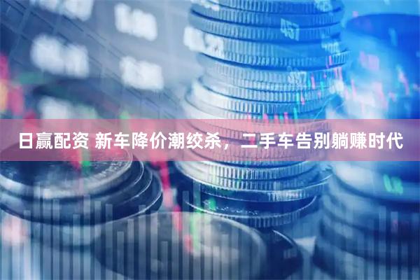 日赢配资 新车降价潮绞杀，二手车告别躺赚时代