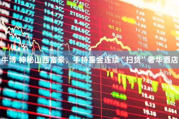 牛博 神秘山西富豪，手持重金连续“扫货”奢华酒店