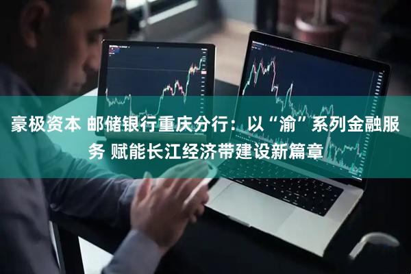 豪极资本 邮储银行重庆分行：以“渝”系列金融服务 赋能长江经济带建设新篇章