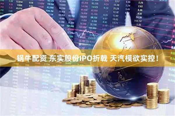 锅牛配资 东实股份IPO折戟 天汽模欲实控！