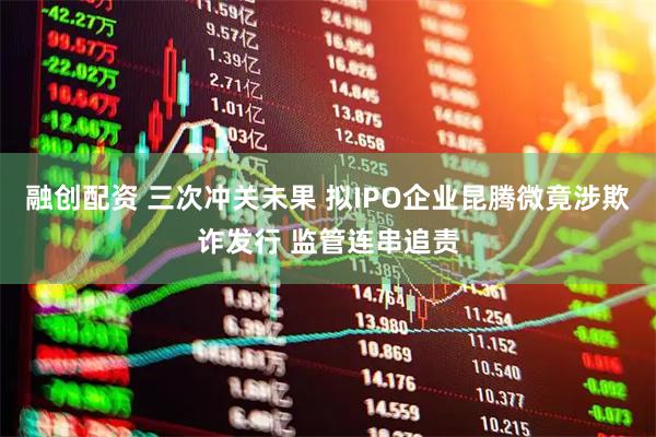 融创配资 三次冲关未果 拟IPO企业昆腾微竟涉欺诈发行 监管连串追责