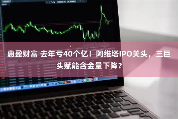 惠盈财富 去年亏40个亿！阿维塔IPO关头，三巨头赋能含金量下降？