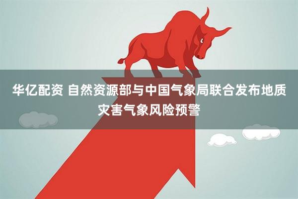 华亿配资 自然资源部与中国气象局联合发布地质灾害气象风险预警