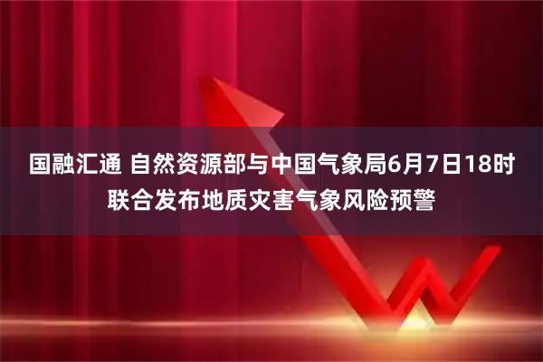 国融汇通 自然资源部与中国气象局6月7日18时联合发布地质灾害气象风险预警