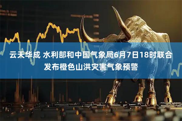 云天华成 水利部和中国气象局6月7日18时联合发布橙色山洪灾害气象预警
