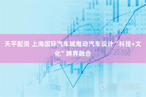 天平配资 上海国际汽车城推动汽车设计“科技+文化”跨界融合