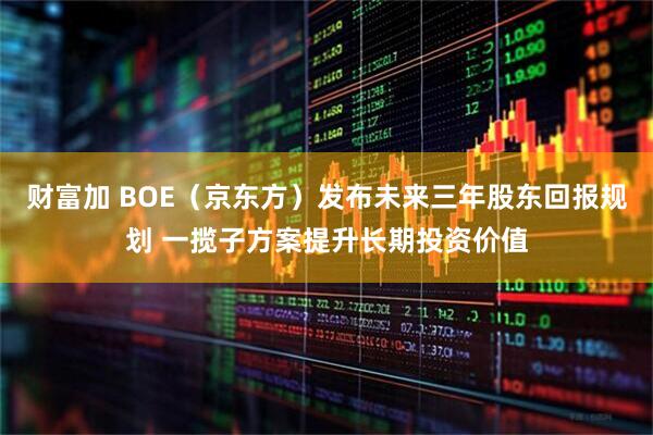 财富加 BOE（京东方）发布未来三年股东回报规划 一揽子方案提升长期投资价值