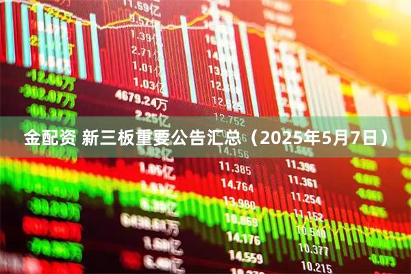 金配资 新三板重要公告汇总（2025年5月7日）
