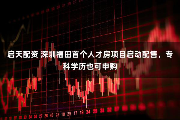 启天配资 深圳福田首个人才房项目启动配售，专科学历也可申购
