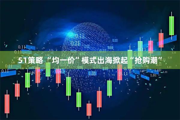 51策略 “均一价”模式出海掀起“抢购潮”