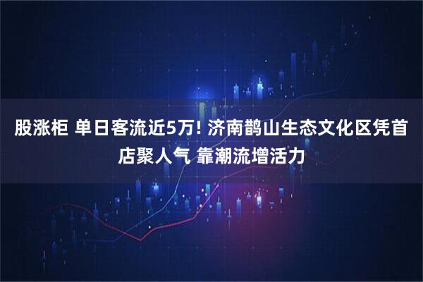 股涨柜 单日客流近5万! 济南鹊山生态文化区凭首店聚人气 靠潮流增活力