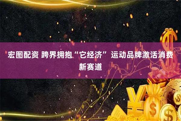 宏图配资 跨界拥抱“它经济” 运动品牌激活消费新赛道