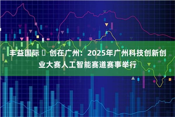 丰益国际 ​创在广州：2025年广州科技创新创业大赛人工智能赛道赛事举行
