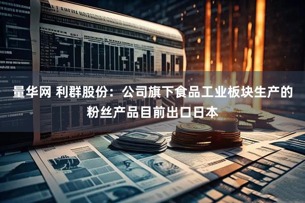 量华网 利群股份：公司旗下食品工业板块生产的粉丝产品目前出口日本