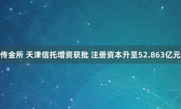 传金所 天津信托增资获批 注册资本升至52.863亿元