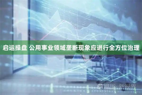 启运操盘 公用事业领域垄断现象应进行全方位治理