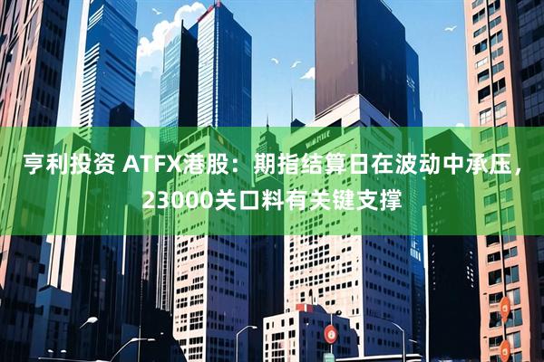 亨利投资 ATFX港股：期指结算日在波动中承压，23000关口料有关键支撑
