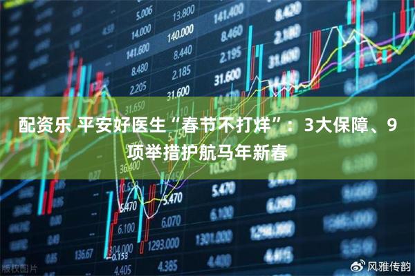 配资乐 平安好医生“春节不打烊”：3大保障、9项举措护航马年新春