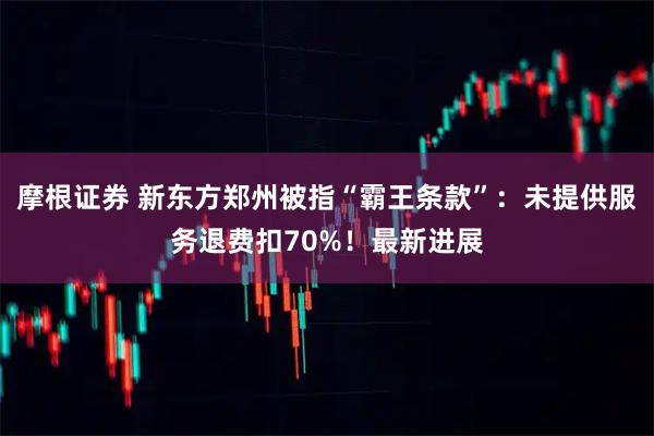 摩根证券 新东方郑州被指“霸王条款”：未提供服务退费扣70%！最新进展