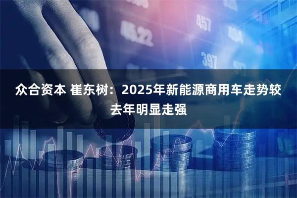 众合资本 崔东树：2025年新能源商用车走势较去年明显走强