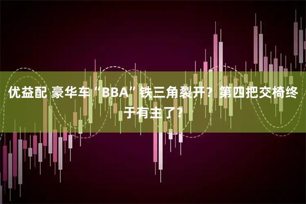 优益配 豪华车“BBA”铁三角裂开？第四把交椅终于有主了？