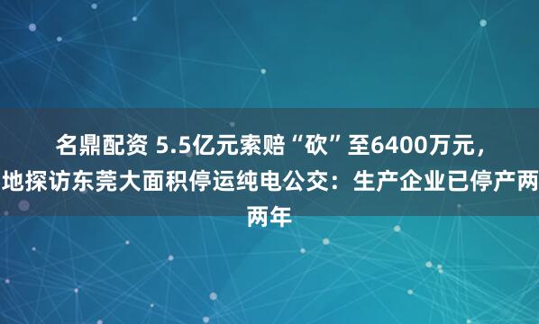 名鼎配资 5.5亿元索赔“砍”至6400万元，实地探访东莞大面积停运纯电公交：生产企业已停产两年