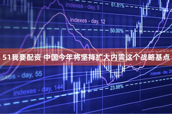 51我要配资 中国今年将坚持扩大内需这个战略基点
