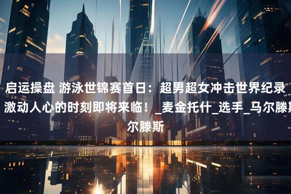 启运操盘 游泳世锦赛首日：超男超女冲击世界纪录，激动人心的时刻即将来临！_麦金托什_选手_马尔滕斯